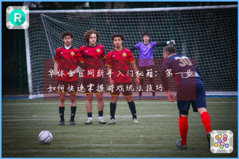 华体会官网新手入门秘籍：第一步如何快速掌握游戏玩法技巧