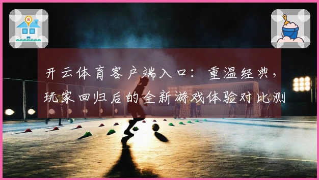开云体育客户端入口：重温经典，玩家回归后的全新游戏体验对比测评