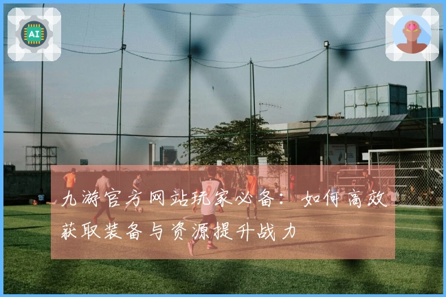九游官方网站玩家必备：如何高效获取装备与资源提升战力