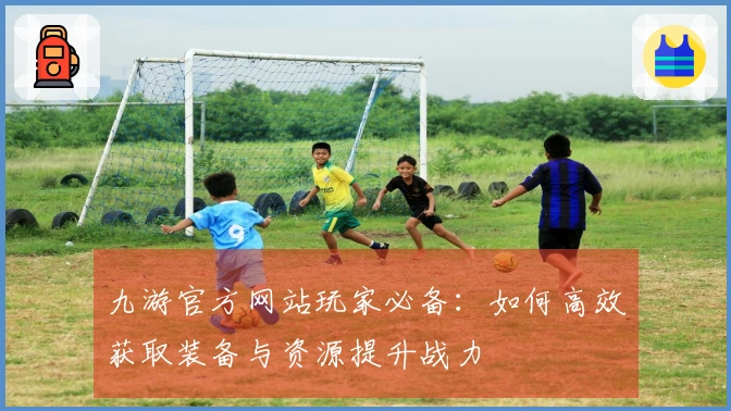 九游官方网站玩家必备：如何高效获取装备与资源提升战力